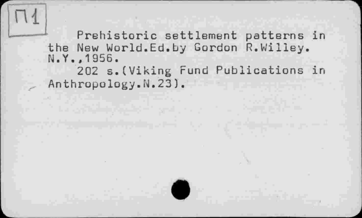 ﻿пі
the
N.Y
Prehistoric settlement patterns in New World.Ed.by Gordon R.Willey. ,1956.
202 s.(Viking Fund Publications in Anthropology.N. 23).